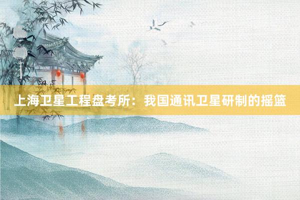 上海卫星工程盘考所：我国通讯卫星研制的摇篮