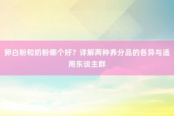 卵白粉和奶粉哪个好？详解两种养分品的各异与适用东谈主群